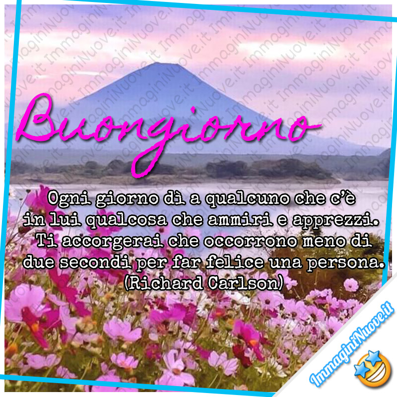 Buongiorno, Ogni giorno dì a qualcuno che c’è in lui qualcosa che ammiri e apprezzi. Ti accorgerai che occorrono meno di due secondi per far felice una persona. (Richard Carlson)