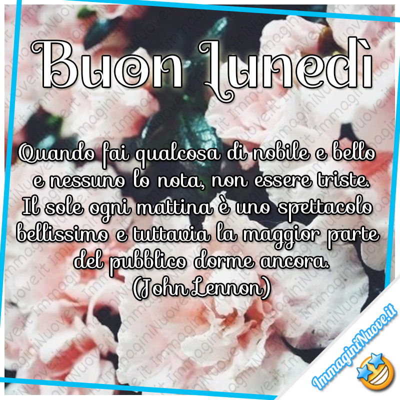 Buon Lunedì, quando fai qualcosa di nobile e bello e nessuno lo nota, non essere triste. Il sole ogni mattina è uno spettacolo bellissimo e tuttavia la maggior parte del pubblico dorme ancora. (John Lennon)