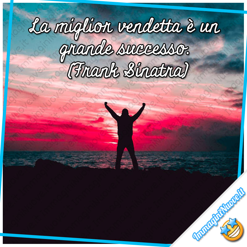 "La miglior vendetta è un grande successo." (Frank Sinatra)