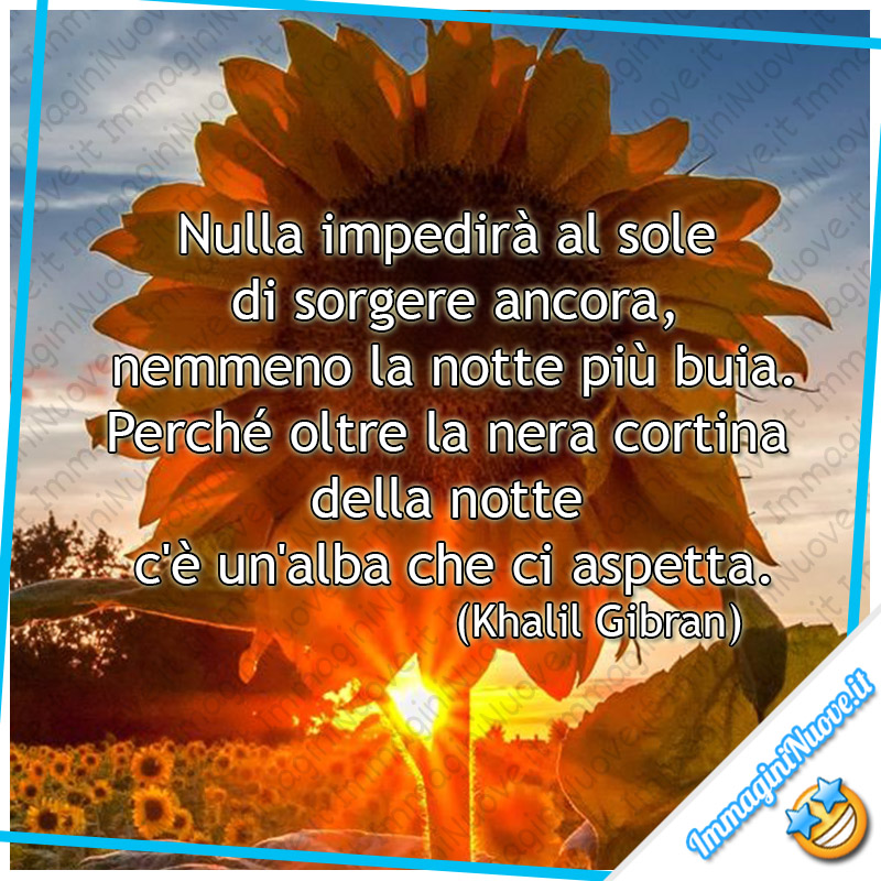 "Nulla impedirà al sole di sorgere ancora, nemmeno la notte più buia. Perché oltre la nera cortina della notte c'è un'alba che ci aspetta." (Khalil Gibran)