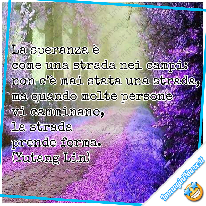 Frasi sulla speranza - "La speranza è come una strada nei campi: non c’è mai stata una strada, ma quando molte persone vi camminano, la strada prende forma." (Yutang Lin)