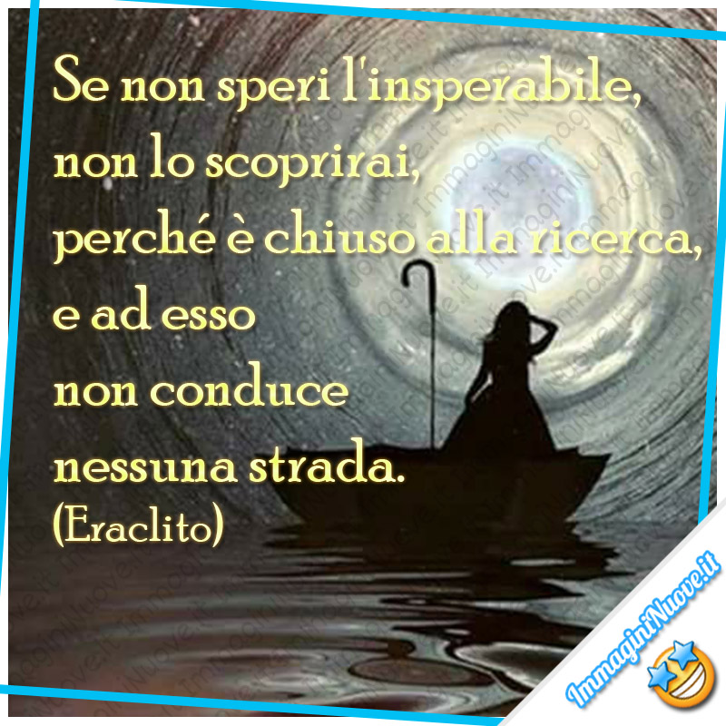 “Se non speri l'insperabile, non lo scoprirai, perché è chiuso alla ricerca, e ad esso non conduce nessuna strada.” (Eraclito)